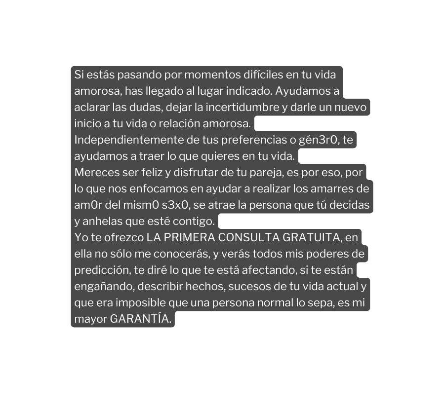 Si estás pasando por momentos difíciles en tu vida amorosa has llegado al lugar indicado Ayudamos a aclarar las dudas dejar la incertidumbre y darle un nuevo inicio a tu vida o relación amorosa Independientemente de tus preferencias o gén3r0 te ayudamos a traer lo que quieres en tu vida Mereces ser feliz y disfrutar de tu pareja es por eso por lo que nos enfocamos en ayudar a realizar los amarres de am0r del mism0 s3x0 se atrae la persona que tú decidas y anhelas que esté contigo Yo te ofrezco LA PRIMERA CONSULTA GRATUITA en ella no sólo me conocerás y verás todos mis poderes de predicción te diré lo que te está afectando si te están engañando describir hechos sucesos de tu vida actual y que era imposible que una persona normal lo sepa es mi mayor GARANTÍA